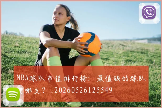 NBA球队市值排行榜：最值钱的球队是哪支？_20260526125549