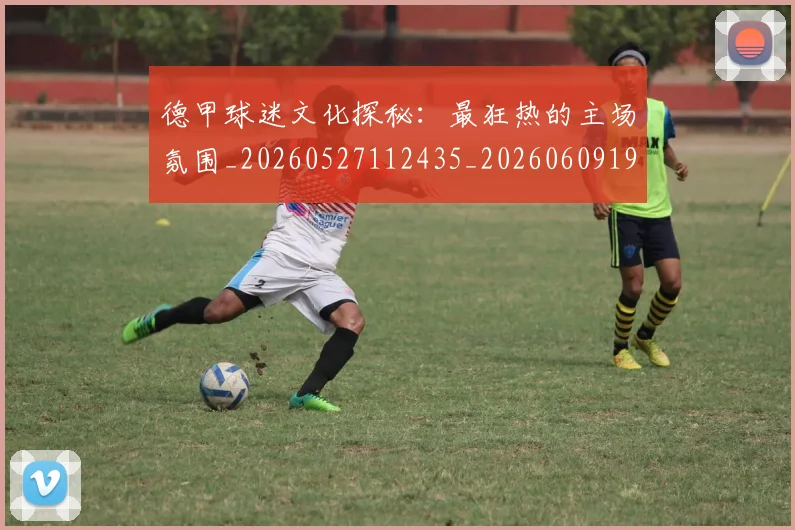 德甲球迷文化探秘：最狂热的主场氛围_20260527112435_20260609191129
